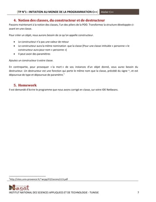 [TP N°1 : INITIATION AU MONDE DE LA PROGRAMMATION C++] Atelier C++
INSTITUT NATIONAL DES SCIENCES APPLIQUEES ET DE TECHNOLOGIE - TUNISIE 7
4. Notion des classes, du constructeur et de destructeur
Passons maintenant à la notion des classes, l’un des piliers de la POO. Transformez la structure développée ci-
avant en une classe.
Pour créer un objet, nous aurons besoin de ce qu’on appelle constructeur.
 Le constructeur n’a pas une valeur de retour
 Le constructeur aura la même nomination que la classe (Pour une classe intitulée « personne » le
constructeur aura pour nom « personne »)
 Il peut avoir des paramètres
Ajoutez un constructeur à votre classe.
En contrepartie, pour provoquer « la mort » de vos instances d’un objet donné, vous aurez besoin du
destructeur. Un destructeur est une fonction qui porte le même nom que la classe, précédé du signe ~, et est
dépourvue de type et dépourvue de paramètre.1
5. Homework
Il est demandé d’écrire le programme que nous avons corrigé en classe, sur votre IDE Netbeans.
1
http://sites.univ-provence.fr/~wcpp/V1/Lecons/L13.pdf
 