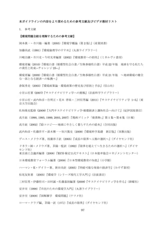 本ガイドラインの内容をより深めるための参考文献及びビデオ教材リスト

1.   参考文献

【環境問題全般を理解するための参考文献】

                『環境学概論（第 2 版）（産業図書）
岡本眞一・市川陽一編著（2005）            』

加藤尚武（1991）
         『環境倫理学のすすめ』（丸善ライブラリー）

川嶋宗継・市川史・今村光章編著（2002）
                    『環境教育への招待』
                             （ミネルヴァ書房）

         『環境白書（循環型社会白書／生物多様性白書）平成 22 年版
環境省編（2010）                                         地球を守る私たち
の責任と約束―チャレンジ 25―』

         『環境白書（循環型社会白書／生物多様性白書）平成 21 年版
環境省編（2009）                                         ～地球環境の健全
な一部となる経済への転換～』

倉阪秀史（2003）
         『環境政策論‐環境政策の歴史及び原則と手法』（信山社）

小宮山宏著 (2007)『サステイナビリティ学への挑戦』（岩波科学ライブラリー）

小宮山宏・武内和彦・住明正・花木 啓祐・三村信男編（2011）『サステイナビリティ学 1−5』（東
京大学出版会）

佐和隆光監修 (2008)『入門サステイナビリティ学-循環経済と調和社会へ向けて』
                                        （紀伊国屋書店）

高月紘（1990, 1995, 1999, 2003, 2007）          』第 1 集～第 6 集（日報）
                                『漫画ゴミック「廃貴物」

高月紘（2002）『絵コロジー―地球にやさしく暮らすための絵本』（合同出版）

武内和彦・佐藤洋平・鈴木雅一・恒川篤史（2009）『環境科学基礎 新訂版』（実教出版）

デニス・メドウズ著、枝廣淳子訳（2005）
                    『成長の限界～人類の選択～』
                                 （ダイヤモンド社）

ドネラ・H・メドウズ著、茅陽一監訳（1992） 『限界を超えて～生きるための選択～』（ダイヤ
モンド社）
東京商工会議所編著（2008）『ECO 検定公式テキスト』（日本能率協会マネジメントセンター）

日本環境教育フォーラム編著（2008）
                  『日本型環境教育の知恵』
                             （小学館）

ハーマン・E・デイリー著、新田功訳（2005）
                      『持続可能な発展の経済学』
                                  （みすず書房）

松尾友矩著 （2005）『環境学（シリーズ現代工学入門）（岩波書店）
                            』

三村信男・伊藤哲司・田村誠・佐藤嘉則編著 (2008)『サステイナビリティ学を作る』
                                         （新曜社）

安井至（1998）『市民のための環境学入門』
                     （丸善ライブラリー）

安井至（2008）『図解雑学    環境問題』
                      （ナツメ社）

ローマ・クラブ編、茅陽一訳（1972）『成長の限界』（ダイヤモンド社）

                               97
 