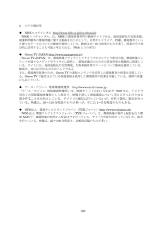 2.   ビデオ教材等

 NHKエコチャンネル http://www.nhk.or.jp/eco-channel/
                   HU              U




「NHK エコチャンネル」は、NHK の環境情報専門の動画サイトである。地球温暖化や気候変動、
廃棄物問題等の環境問題に関する動画をはじめとして、自然やエコライフ、CSR、環境教育といっ
た様々なテーマについての動画を提供している。動画は 2～10 分程度のものが多く、授業の中で部
分的に活用することも可能と考えられる。       （Web 上での再生）

 Green TV JAPAN http://www.japangreen.tv/
              HU              U




「Green TV JAPAN」は、環境映像メディアとしてサイトでのコンテンツ配信の他、環境映像コン
テンツを様々なメディアやチャネルに提供し、環境意識向上のための普及啓発を積極的に推進して
いる。サイトには、地球温暖化や自然環境、生物多様性等のテーマについて動画を提供している。
動画は、10 分以内のものがほとんどである。
また、環境教育促進のため、Green TV の番組コンテンツを活用した環境教育の授業を支援してい
る。Green TV で配信されている映像番組を使用した環境教育の授業を実施している。講師の派遣
にも応じている。

 アース・ビジョン 地球環境映像祭 http://www.earth-vision.jp
                        HU                  UH




「アース・ビジョン 地球環境映像祭」は、地球サミットがおこなわれた 1992 年に、アジアで
初めての国際環境映像祭として始まり、映像を通して地球環境について考えるきっかけとなる
場を作ることを目的としている。サイトでの配信は行っていないが、有料で貸出、販売を行っ
ている。映像は、30～110 分程度のものが多いが、中には 1～5 分程度のものもある。

 NPO法人 環境テレビトラストジャパン（TVEジャパン） http://www.tvejapan.org
                                       HU




「NPO 法人 環境テレビトラストジャパン（TVE ジャパン）
                              」は、環境映像の制作と配給を行う環
境 NGO で、環境映像の制作から配給までを行っている。サイトでの配信は行っていないが、販売
を行っている。映像は、25～100 分程度と、比較的長編のものが多い。




                             100
 