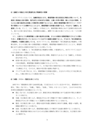 5）鳥瞰力の養成と相互関連性及び複雑性の理解


 本ガイドラインにおいては、鳥瞰的視点に立ち、環境問題の発生原因及び解決方策について、先
進国と発展途上国の関係、現代世代と将来世代の関係、人類と自然の関係、個人と社会の関係、さ
らには人類の経済社会活動との関係等を理解するとともに、個別の環境問題の間でのトレードオフ
等の関係についても理解することにより、環境問題の全体像を把握する力、すなわち「鳥瞰力」を
重視している。そして、この「鳥瞰力」の育成により、環境問題の解決に向けて長期的な視点を持
ち、様々な主体の意見や意志、利害関係を認識し、調整できる能力を身につけることを一つの目標
としている。
 また、上記のような環境問題と人類の経済社会活動、さらには個別の環境問題がどのように関わ
り合い、影響を受け合っているかというつながりの連鎖を認識すること、すなわち「相互関連性及
び複雑性」の認識も重視している。本ガイドラインは、環境問題の「相互関連性及び複雑性」の理
解を深め、自らの行動と様々な環境問題との関連性、環境問題の複雑性を学ぶことにより、環境問
題に対する責任ある態度を育成することも目指している。
 このような「鳥瞰力」と「相互関連性及び複雑性の理解」の重要性から、本ガイドラインは以下
の点も念頭において構成している。
    環境問題と経済社会活動の現状を総合的に理解、関連付けられるような「鳥瞰力」の育成を
     図る内容とする。
    授業の導入部分では、環境問題の全体像を理解し、個別の環境問題と人類の経済社会活動と
     の相互関連性、環境問題の複雑性が認識できるようにする。
    それぞれの項目の教育内容について、その他の項目の教育内容との相互関係が理解できるよ
     うな構成とする。そのため、個別の項目間の連携を考慮する。
    プログラム終了時には、自ら、環境問題の全体像を把握し、自分なりの考え方で対応策を見
     出し、行動に移せるような態度が身につくようにする。


6）知識・スキル・態度を身につける


 1977 年の「環境教育に関する政府間会議」で合意されたトビリシ宣言の中では、 環境教育の目
標を、       」「知識」「態度」「技能」「参加」の 5 つとしており、これが日本を含む
  「関心（気づき）、    、   、   、
世界的な環境教育の基本概念となっている。
    関心（気づき）
           ：社会集団と個々人が、環境全体及び環境問題に対する感受性や関心を獲得す
     ることを助ける。
    知識：社会集団と個々人が、環境及びそれに伴う問題の中で様々な経験を得ること、そして
     環境及びそれに伴う問題について基礎的な知識を獲得することを助ける。
    態度：社会集団と個々人が、環境の改善や保護に積極的に参加する動機、環境への感性、価
     値観を獲得することを助ける。
    技能：社会集団と個々人が、環境問題を確認したり解決する技能を獲得することを助ける。
    参加：環境問題の解決に向けたあらゆる活動に積極的に関与できる機会を、社会集団と個々
     人に提供する。


                        7
 