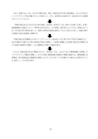 なお、授業においては、各大学の教育方針、特色、教員及び学内外の教育施設、さらには学生の
バックグラウンド等を考慮することが望ましい。また、参考項目を採用せず、基本項目のみを教授
することとしてもよい。


 「持続可能な社会に向けた各主体の取組」
                   （基本⑥～基本⑦）では、政府・自治体（行政）、企業・
NGO/NPO の取組について、事例等を含めながら、その役割、責任等について学ぶ。授業において
は、各主体の担当者等を招いて、実際の具体的な取組を説明してもらう等の工夫をし、取組に関す
る現場の状況を体感的に理解する。


「持続可能な社会構築のためのパートナーシップ」
                      （基本⑧）では、特に学生の作業と討議を行い、
社会を構成する様々な主体の役割及び責任を理解し、主体間の協働による持続可能な社会構築に向
けた取組の重要性を理解し、自ら積極的に行動する態度を養う。


「まとめ：持続可能な社会の構築に向けて」
                   （基本⑨）では、これまで学んだ環境問題の全体像、サ
ステナビリティの概念を理解し、自らの行動と環境問題の関連性の理解を確認する。環境問題の全
体構造、相互関連性及び複雑性を理解した上で、自らが行うべき行動をその理由から説明すること
を可能とし、その実行を促す。




                       11
 