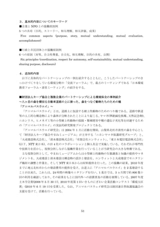 ３．基本的内容についてのキーワード
■企業と NPO との協働原則例
5 つの共有（目的、ストーリー、相互理解、相互評価、成果）
 Five   common    aspects   (purpose,   story,   mutual   understanding,   mutual   evaluation,
accomplishment)


■行政と市民団体との協働原則例
6 つの原則（対等、自主性尊重、自立化、相互理解、目的の共有、公開）
 Six principles (coordination, respect for autonomy, self-sustainability, mutual understanding,
sharing purpose, disclosure)


４．追加的内容
  以下に具体的なパートナーショップの一例を紹介するとともに、こうしたパートナーシップのき
っかけづくりをしている環境分野の「交流フォーラム」で、最古のミーティングである「日本環境
教育フォーラム・清里ミーティング」の紹介をする。


■財団法人キープ協会と複数企業のパートナーシップによる環境保全の事例紹介
～八ヶ岳の森を横切る自動車道路の上に掛った、森をつなぐ動物たちのための橋
「アニマルパスウエイ」～
  「アニマルパスウエイ」とは、道路上に仮設する樹上性動物のためのつり橋である。道路や鉄道
等の人工的な構造物により森林が分断されたことにより起こる、ヤマネ(準絶滅危惧種、天然記念物)、
ニホンリス、ヒメネズミ等の小型樹上性動物の採餌・繁殖障害や種の遺伝子务化等を回避するため
の「アニマルパスウエイ」の実証的研究開発プロジェクトである。
  「アニマルパスウエイ研究会」は 2004 年 1 月に活動を開始。山梨県北杜市清里の森を中心とし
て「財団法人キープ協会やまねミュージアム」が主宰する「ニホンヤマネ保護研究グループ」と、
「大成建設株式会社」「清水建設株式会社」
          、        「有限会社エンウィット」「東日本電信電話株式会社」
                               、
(以下、NTT 東日本)、の計 4 社のコラボレーションと個人有志で実施している。それぞれが専門性
や技術力を活かし、役割分担しながら協働作業を行っていることが当研究会の大きな特徴である。
  主な役割分担として、やまねミュージアムからは小型樹上性動物の生態調査と知識の提供やマネ
ジメントを、大成建設と清水建設は構造物の設計と建設を、エンウィットと大成建設でモニタリン
グ機材の調整と作業を、そして NTT 東日本からは材料提供を行った。この協働の結果、2010 年度
までに地元北杜市からの建設費用の提供を受け、公道上に「アニマルパスウエイ」を 2 基建設する
ことが出来た。これらは、24 時間の映像モニタリングを行い、1 基目では、3 ヵ月間で約 800 数十
回の利用を確認しており、その結果をもとに国内外への設置普及の活動を展開している。2007 年度
土木学会賞(2008 年 5 月 30 日)、2010 年度第 1 回いきものにぎわい企業活動コンテスト「環境大臣
賞」(2010 年 6 月 19 日)を受賞した。なお、アニマルパスウェイ研究会は経団連自然保護協議会の
支援を受けて、活動を行っている。




                                                 51
 
