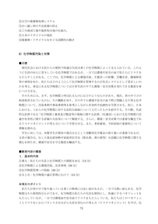 ②大学の廃棄物処理システム
③引っ越し時の不法投棄の防止
④ごみ焼却工場や最終処分地の仕組み、
⑤日本のリサイクルの現状
⑥廃棄物・リサイクルをめぐる国際的な動き



5）化学物質汚染と対策


■目標
 現代社会における私たちの便利で快適な生活は多くの化学物質によって支えられている。このよ
うに生活の向上に寄与している化学物質ではあるが、一方では環境や安全の面で私たちにリスクを
もたらすことがある。ここでは、化学物質による環境汚染、生態系への影響、労働災害、健康障害
等の事例を知り、私たちはどのようにして化学物質を管理するのが社会システムとして望ましいの
かを考え、身近にある化学物質については日常生活の中でも環境・安全対策を実行できる態度を身
につけさせる。
 そのためには、まず、化学物質と呼ばれるものにはどのようなものがあり、現在、世の中でどの
程度使用されているのか、その概略を知り、その中でも環境や安全の面で特に問題となり得る化学
物質について、汚染事例や事故事例等を参考にしながら有害性や危険性を学習させる。次に、日本
における、これらの化学物質に対する法的な取組について主だったものを紹介する。その際、代表
的な法律である「化学物質と審査及び製造等の規制に関する法律」
                             （化審法）における化学物質の定
義や有害性に関する評価の方法等について解説する。さらに、環境・安全対策では重要な概念であ
るリスクマネジメントの考え方について学習させる。また、事前審査、予防原則の重要性について
理解を深める。
 学生に対しては、対象学生が理系の場合は主として実験用化学薬品の取り扱いが重要であるが、
文系の場合は、むしろ食品添加物や家庭用化学品（殺虫剤、漂白剤等）を話題に化学物質に関する
関心を持たせ、環境や安全を守る態度を醸成する。


■教育内容の概要
１．基本的内容
①導入：私たちの生活と化学物質との関係を知る（15 分）
②化学物質による環境汚染、災害事例（30 分）
③化学物質管理への取組（30 分）
④まとめ：化学物質の適正管理にむけて（15 分）


本項目のポイント
 私たちが世の中で取り扱っている多くの物事には良い面があるが、一方では悪い面もある。化学
物質はその典型的なものであり、化学物質は私たちの生活を便利にし、快適にするベネフィットを
もたらしているが、一方では環境面や安全面でリスクをもたらしている。私たちはこのベネフィッ
トとリスクをいかにバランスさせながら生活を営むかの考え方（リスクマネジメント）を学び、化
                          71
 