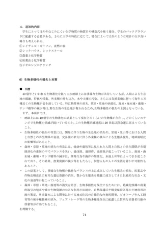 ４．追加的内容
 学生にとってはややなじみにくい化学物質の物質名や構造式を使う場合、学生のバックグラウン
ドに配慮する必要がある。さらに大学の特性に応じて、場合によっては次のような項目の方が良い
場合も考えられる。
①レイチェル・カーソン、沈黙の春
②シックハウス、シックスクール
③農薬と化学物質
④医薬品と化学物質
⑤ジオエンジニアリング



6）生物多様性の損失と対策


■ 目標
 40 億年といわれる生物進化を経てこの地球上には多様な生物が共存しているが、人間による生息
地の破壊、狩猟や採集、外来種の持ち込み、水や土壌の汚染、さらには気候変動に伴って毎年４万
種近くの生物種が姿を消している。特に熱帯林の消失、草原・草地の砂漠化、湿地・海氷域・藻場・
サンゴ礁等の減尐等は、野生生物の生息地が奪われるため、生物多様性の損失の主因となっている。
 まず、本項目では、
・ 地球上には 40 億年の生物進化の結果として現在どのくらいの生物種が存在し、どのくらいのテ
 ンポで生物種の消滅が続いているのか、この生物種消滅速度は 20 世紀以降急速に高まっている
 こと、
・ 生物多様性の損失の背景には、開発に伴う生物の生息地の消失や、里地・里山等における人間
 と自然との共生関係の衰退、交易圏の拡大に伴う外来種の移入による生態系撹乱、地球温暖化
 の影響等があること、
・ 森林・草原・草地の消失の背景には、焼畑や遊牧等に見られた人間と自然との共生関係が市場
 経済化の進展の中でバランスを失い、過伐採、過耕作、過放牧が起こっていること、湿地・海
 氷域・藻場・サンゴ礁等の減尐は、開発行為や海洋の酸性化、水温上昇等によって引き起こさ
 れており、その結果、漁業資源の減尐等をもたらし、何億人もの人々の生活を脅かす可能性も
 あること、
・ この結果として、多様な生物種の微妙なバランスの上に成立していた生態系の損失、医薬品や
 作物品種改良に有用な遺伝資源の消失、豊かな生態系を基盤に成立してきた伝統的な社会・文
 化の衰退等が起こっていること、
・ 森林・草原・草地・湿地等の消失を防ぎ、生物多様性を保全するためには、絶滅危惧種の商業
 的取引の禁止や稀尐生物資源の公正な利用の法制化、自然保護区や開発保留区等の土地利用計
 画の策定、外来資本による開発に対する地元住民の自衛的な内発的開発、ビオトープや人工飼
 育等の稀尐種繁殖の試み、フェアトレード等の生物多様性保全に配慮した賢明な消費者行動の
 啓蒙等が有効であること、
を理解する。
                       74
 
