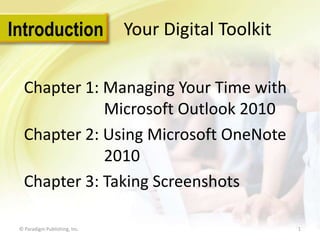 Introduction

Your Digital Toolkit

Chapter 1: Managing Your Time with
Microsoft Outlook 2010
Chapter 2: Using Microsoft OneNote
2010
Chapter 3: Taking Screenshots
© Paradigm Publishing, Inc.

1

 