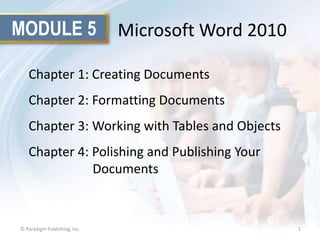 MODULE 5

Microsoft Word 2010

Chapter 1: Creating Documents
Chapter 2: Formatting Documents

Chapter 3: Working with Tables and Objects
Chapter 4: Polishing and Publishing Your
Documents

© Paradigm Publishing, Inc.

1

 