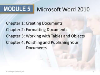 MODULE 5

Microsoft Word 2010

Chapter 1: Creating Documents
Chapter 2: Formatting Documents
Chapter 3: Working with Tables and Objects
Chapter 4: Polishing and Publishing Your
Documents

© Paradigm Publishing, Inc.

1

 