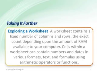 Exploring a Worksheet A worksheet contains a
fixed number of columns and rows, the exact
count depending upon the amount of RAM
available to your computer. Cells within a
worksheet can contain numbers and dates in
various formats, text, and formulas using
arithmetic operators or functions.
© Paradigm Publishing, Inc.

11

 