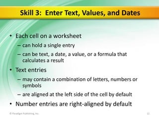 Skill 3: Enter Text, Values, and Dates
• Each cell on a worksheet
– can hold a single entry
– can be text, a date, a value, or a formula that
calculates a result

• Text entries
– may contain a combination of letters, numbers or
symbols

– are aligned at the left side of the cell by default

• Number entries are right-aligned by default
© Paradigm Publishing, Inc.

12

 