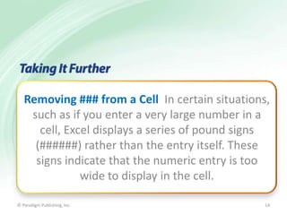Removing ### from a Cell In certain situations,
such as if you enter a very large number in a
cell, Excel displays a series of pound signs
(######) rather than the entry itself. These
signs indicate that the numeric entry is too
wide to display in the cell.
© Paradigm Publishing, Inc.

14

 