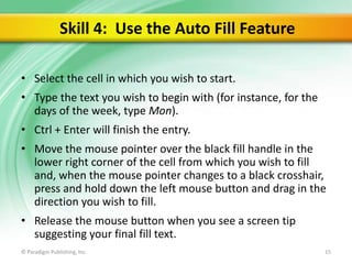 Skill 4: Use the Auto Fill Feature
• Select the cell in which you wish to start.
• Type the text you wish to begin with (for instance, for the
days of the week, type Mon).
• Ctrl + Enter will finish the entry.

• Move the mouse pointer over the black fill handle in the
lower right corner of the cell from which you wish to fill
and, when the mouse pointer changes to a black crosshair,
press and hold down the left mouse button and drag in the
direction you wish to fill.
• Release the mouse button when you see a screen tip
suggesting your final fill text.
© Paradigm Publishing, Inc.

15

 