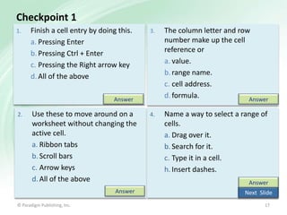 Checkpoint 1
1.

Finish a cell entry by doing this.
a. Pressing Enter
b. Pressing Ctrl + Enter
c. Pressing the Right arrow key
d. All of the above

3.

The column letter and row
number make up the cell
reference or
a. value.
b. range name.
c. cell address.
d. formula.
Answer

4.

Name a way to select a range of
cells.
a. Drag over it.
b. Search for it.
c. Type it in a cell.
h. Insert dashes.

Answer
2.

Use these to move around on a
worksheet without changing the
active cell.
a. Ribbon tabs
b. Scroll bars
c. Arrow keys
d. All of the above
Answer

© Paradigm Publishing, Inc.

Answer
Next Slide
17

 
