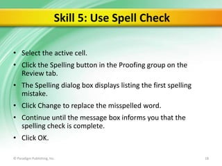 Skill 5: Use Spell Check
• Select the active cell.
• Click the Spelling button in the Proofing group on the
Review tab.
• The Spelling dialog box displays listing the first spelling
mistake.
• Click Change to replace the misspelled word.
• Continue until the message box informs you that the
spelling check is complete.
• Click OK.
© Paradigm Publishing, Inc.

18

 