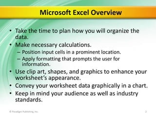 Microsoft Excel Overview
• Take the time to plan how you will organize the
data.
• Make necessary calculations.
– Position input cells in a prominent location.
– Apply formatting that prompts the user for
information.

• Use clip art, shapes, and graphics to enhance your
worksheet’s appearance.
• Convey your worksheet data graphically in a chart.
• Keep in mind your audience as well as industry
standards.
© Paradigm Publishing, Inc.

2

 