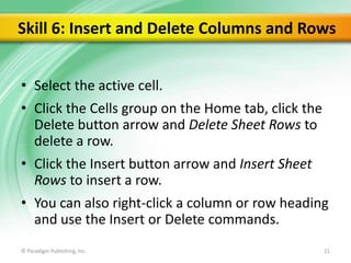 Skill 6: Insert and Delete Columns and Rows
• Select the active cell.
• Click the Cells group on the Home tab, click the
Delete button arrow and Delete Sheet Rows to
delete a row.
• Click the Insert button arrow and Insert Sheet
Rows to insert a row.
• You can also right-click a column or row heading
and use the Insert or Delete commands.
© Paradigm Publishing, Inc.

21

 