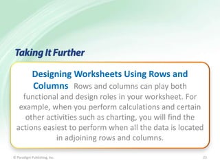 Designing Worksheets Using Rows and
Columns Rows and columns can play both
functional and design roles in your worksheet. For
example, when you perform calculations and certain
other activities such as charting, you will find the
actions easiest to perform when all the data is located
in adjoining rows and columns.
© Paradigm Publishing, Inc.

23

 