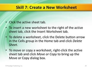 Skill 7: Create a New Worksheet
• Click the active sheet tab.
• To insert a new worksheet to the right of the active
sheet tab, click the Insert Worksheet tab.
• To delete a worksheet, click the Delete button arrow
in the Cells group in the Home tab and click Delete
Sheet.
• To move or copy a worksheet, right-click the active
sheet tab and click Move or Copy to bring up the
Move or Copy dialog box.
© Paradigm Publishing, Inc.

24

 