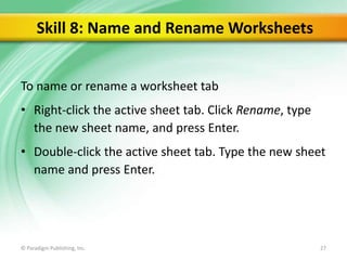 Skill 8: Name and Rename Worksheets
To name or rename a worksheet tab
• Right-click the active sheet tab. Click Rename, type
the new sheet name, and press Enter.

• Double-click the active sheet tab. Type the new sheet
name and press Enter.

© Paradigm Publishing, Inc.

27

 