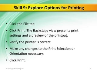 Skill 9: Explore Options for Printing
• Click the File tab.
• Click Print. The Backstage view presents print
settings and a preview of the printout.

• Verify the printer is correct.
• Make any changes to the Print Selection or
Orientation necessary.
• Click Print.
© Paradigm Publishing, Inc.

30

 