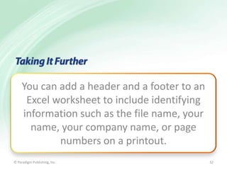 You can add a header and a footer to an
Excel worksheet to include identifying
information such as the file name, your
name, your company name, or page
numbers on a printout.
© Paradigm Publishing, Inc.

32

 