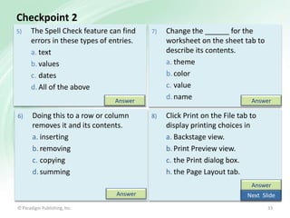 Checkpoint 2
5)

The Spell Check feature can find
errors in these types of entries.
a. text
b. values
c. dates
d. All of the above

7)

Change the ______ for the
worksheet on the sheet tab to
describe its contents.
a. theme
b. color
c. value
d. name
Answer

8)

Click Print on the File tab to
display printing choices in
a. Backstage view.
b. Print Preview view.
c. the Print dialog box.
h. the Page Layout tab.

Answer
6)

Doing this to a row or column
removes it and its contents.
a. inserting
b. removing
c. copying
d. summing

Answer
Answer
© Paradigm Publishing, Inc.

Next Slide
33

 