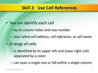 Skill 2: Use Cell References
• You can identify each cell
– by its column letter and row number
– also called cell address, cell reference, or cell name

• A range of cells
– is identified by its upper left and lower right cells
separated by a colon
– can span a single row or fall within a single column
© Paradigm Publishing, Inc.

9

 