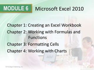 MODULE 6

Microsoft Excel 2010

Chapter 1: Creating an Excel Workbook
Chapter 2: Working with Formulas and
Functions
Chapter 3: Formatting Cells
Chapter 4: Working with Charts

© Paradigm Publishing, Inc.

1

 