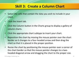 Skill 3: Create a Column Chart
• Select the cells that contain the data you wish to include in your
chart.

• Click the Insert tab.
• Click the Column button in the Charts group to display a gallery of
column charts.
• Click the appropriate chart subtype to insert your chart.
• Reposition the chart by moving the mouse pointer over the chart
border so it changes to a four-headed arrow and then drag the
chart so that it is placed in the proper position.

• Resize the chart by positioning the mouse pointer over a corner of
the chart border so that the mouse pointer changes to a twoheaded diagonal arrow and dragging the chart to the proper size.
© Paradigm Publishing, Inc.

11

 