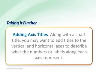 Adding Axis Titles Along with a chart
title, you may want to add titles to the
vertical and horizontal axes to describe
what the numbers or labels along each
axis represent.
© Paradigm Publishing, Inc.

16

 