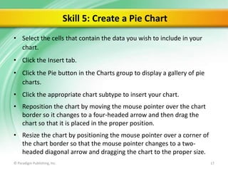 Skill 5: Create a Pie Chart
• Select the cells that contain the data you wish to include in your
chart.

• Click the Insert tab.
• Click the Pie button in the Charts group to display a gallery of pie
charts.
• Click the appropriate chart subtype to insert your chart.
• Reposition the chart by moving the mouse pointer over the chart
border so it changes to a four-headed arrow and then drag the
chart so that it is placed in the proper position.
• Resize the chart by positioning the mouse pointer over a corner of
the chart border so that the mouse pointer changes to a twoheaded diagonal arrow and dragging the chart to the proper size.
© Paradigm Publishing, Inc.

17

 