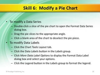 Skill 6: Modify a Pie Chart
• To modify a Data Series
– Double-click a slice of the pie chart to open the Format Data Series
dialog box.
– Drag the pie slices to the appropriate angle.
– Click a blank area of the chart to deselect the pie piece.

• To modify Data Labels
– Click the Chart Tools Layout tab.
– Click the Data Labels button in the Labels group.
– Click More Data Label Options to display the Format Data Label
dialog box and select your options.
– Click the Legend button in the Labels group to format the legend.
© Paradigm Publishing, Inc.

20

 