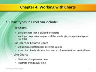 Chapter 4: Working with Charts
• Chart types in Excel can include:
– Pie Charts
• circular chart that is divided into parts
• each part represents a piece of the whole pie, or a percentage of
the total

– Bar Chart or Column Chart
• will compare differences between values
• a bar chart has horizontal bars and a column chart has vertical bars

– Line Charts
• illustrate changes over time
• illustrate trends over time
© Paradigm Publishing, Inc.

4

 