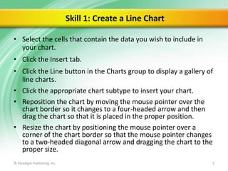 Skill 1: Create a Line Chart
• Select the cells that contain the data you wish to include in
your chart.

• Click the Insert tab.
• Click the Line button in the Charts group to display a gallery of
line charts.
• Click the appropriate chart subtype to insert your chart.
• Reposition the chart by moving the mouse pointer over the
chart border so it changes to a four-headed arrow and then
drag the chart so that it is placed in the proper position.
• Resize the chart by positioning the mouse pointer over a
corner of the chart border so that the mouse pointer changes
to a two-headed diagonal arrow and dragging the chart to the
proper size.
© Paradigm Publishing, Inc.

5

 