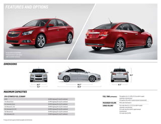 fEAtUREs AnD oPtIons

Cruze LTZ in Crystal Red
Tintcoat (extra-cost color)
with available features.

DImEnsIons

58.1"

61.3"

105.7"
181.0"

60.7"
70.7"

mAxImUm CAPACItIEs
EPA-EstimAtEd fuEl Economy

fuEl tAnk (APProximAtE)

2.0TD
1.4L Manual (Eco)

42 MPG highway/28 city/33 combined

1.4L Automatic (Eco)

39 MPG highway/26 city/31 combined

1.4L Manual (LT, LTZ)

38 MPG highway/26 city/30 combined

1.4L Automatic (LT, LTZ)

38 MPG highway/26 city/30 combined

1.8L Manual (LS)

36 MPG highway/25 city/29 combined

1.8L Automatic (LS)

35 MPG highway/22 city/27 combined

15.6 gallons (LS, LT, 2.0TD, LTZ, Eco with 6-speed
automatic transmission)
12.6 gallons (Eco with 6-speed manual transmission)

PAssEngEr volumE

94.6 cubic feet/seats 5

cArgo volumE

15.0 cubic feet (LS, LT, LTZ, Eco with 6-speed
automatic transmission)
15.4 cubic feet (Eco with 6-speed manual
transmission)
13.3 cubic feet (2.0TD)

46 MPG highway/27 city/33 combined

1 Cargo and load capacity limited by weight and distribution.

1

 