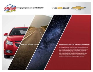 www.garylangauto.com | 815-385-2100

why jUst go fRom A to B

whEn ImAgInAtIon CAn tAkE yoU EvERywhERE
The road. A simple path, really. And yet it’s come to mean so much
more. Perhaps the real reason roads are special is that every road
leads us to someplace we’re not — but could be. At Chevrolet,
roads are our springboards. They challenge us, taunt us and
guide us to create better, more exciting, more ingenious ways
to move through life. Roads drive us to places we’ve never
been before. And we’ll never stop seeking out new ones.

 