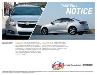 tAkE fUll

notICE

Cruze LT in Silver Ice Metallic
with available RS Package.

AT fIRST gLANCE Cruze has you captivated with its
confident stance and pleasing proportions. Centered
by the strong, attention-grabbing grille, its sweptback headlamps lead the eye across sculpted fenders,
around the sides and back again. And don’t forget that
those curves, lines and angles do more than just turn
heads. They are designed to improve aerodynamics,
which optimizes fuel efficiency1 and helps you get the
most out of every gallon.

TAKE IT UP A NOTCH The RS Appearance Package,
available for LT and LTZ, includes unique front and
rear fascias, rocker moldings, and a rear spoiler,
giving your Cruze the look to match the feeling behind
the wheel. Even the foglamps2 offer a custom touch,
with RS-exclusive chrome highlights.

www.garylangauto.com | 815-385-2100

1 EPA-estimated MPG city/highway: Cruze with 1.4L 4-cylinder engine 26/38; Cruze with 1.8L 4-cylinder engine and manual transmission 25/36; Cruze with 1.8L 4-cylinder engine and automatic transmission 22/35; Cruze Eco with 1.4L 4-cylinder engine and manual transmission 28/42; Cruze Eco with 1.4L 4-cylinder
engine and automatic transmission 26/39; Cruze 2.0TD with 2.0L 4-cylinder diesel engine 27/46. 2 Standard on LTZ.

 