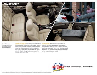 smARt sPACE

MORE ROOM FOR YOU AND EVERYTHING
YOU DON’T WANT TO LEAVE BEHIND.

Cruze LTZ interior in

SIZED TO fIT YOUR LIfE It’s called a compact but don’t

Cocoa/Light Neutral with

let that fool you. The spacious Cruze interior not only
offers more passenger room than Ford Focus Sedan,
it also has more cargo volume with 15.4 cubic feet.1
And Cruze is smart about how to use all that space,
with 60/40 split-folding rear seats so you can find
room for those larger items.

leather-appointed seats
and available features.

ENJOY THE RIDE Refinements such as soft touch
interiors, rich colors and available heated leatherappointed front seats give Cruze a premium feel. And
you’ll enjoy a quiet drive with a triple-sealed laminated
windshield, one of 30 acoustical treatments2 designed
to help keep outside noise outside.

www.garylangauto.com | 815-385-2100
1 Cruze Eco with 6-speed manual transmission. Cargo and load capacity limited by weight and distribution. 2 Not available on Cruze Eco with 6-speed manual transmission.

 