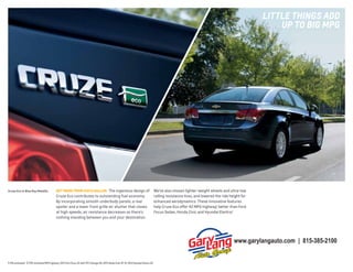lIttlE thIngs ADD
UP to BIg mPg

Cruze Eco in Blue Ray Metallic.

gET MORE fROM EACH gALLON The ingenious design of

Cruze Eco contributes to outstanding fuel economy.
By incorporating smooth underbody panels, a rear
spoiler and a lower front grille air shutter that closes
at high speeds, air resistance decreases so there’s
nothing standing between you and your destination.

We’ve also chosen lighter-weight wheels and ultra-low
rolling resistance tires, and lowered the ride height for
enhanced aerodynamics. These innovative features
help Cruze Eco offer 42 MPG highway,1 better than Ford
Focus Sedan, Honda Civic and Hyundai Elantra.2

www.garylangauto.com | 815-385-2100
1 EPA estimated. 2 EPA-estimated MPG highway: 2013 Ford Focus SE with SFE Package 40; 2013 Honda Civic HF 41; 2013 Hyundai Elantra 38.

 