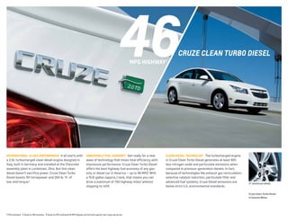46

CRUZE ClEAn tURBo DIEsEl

MPg HIgHWAY 1

INTERNATIONAL-CLASS PERfORMANCE It all starts with

UNBEATABLE fUEL ECONOMY3 Get ready for a new

CLEAN DIESEL TECHNOLOgY The turbocharged engine

a 2.0L turbocharged clean diesel engine designed in
Italy, built in Germany and installed at the Chevrolet
assembly plant in Lordstown, Ohio. But this clean
diesel doesn’t sacrifice power. Cruze Clean Turbo
Diesel boasts 151 horsepower and 264 lb.-ft. of
low-end torque.2

wave of technology that mixes total efficiency with
impressive performance. Cruze Clean Turbo Diesel
offers the best highway fuel economy of any gasonly or diesel car in America — up to 46 MPG.1 With
a 15.6-gallon (approx.) tank, that means you can
drive a maximum of 700 highway miles3 without
stopping to refill.

in Cruze Clean Turbo Diesel generates at least 90%
less nitrogen oxide and particulate emissions when
compared to previous-generation diesels. In fact,
because of technologies like exhaust gas recirculation,
selective catalyst reduction, particulate filter and
advanced fuel systems, Cruze Diesel emissions are
below strict U.S. environmental standards.

17" aluminum wheel.

Cruze Clean Turbo Diesel
in Summit White.

1 EPA estimated. 2 Based on GM estimates. 3 Based on EPA-estimated 46 MPG highway and fuel tank capacity. Your range may be less.

 