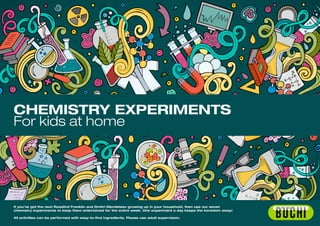 CHEMISTRY EXPERIMENTS
For kids at home
If you’ve got the next Rosalind Franklin and Dmitri Mendeleev growing up in your household, then use our seven
chemistry experiments to keep them entertained for the entire week. One experiment a day keeps the boredom away!
All activities can be performed with easy-to-find ingredients. Please use adult supervision.
 
