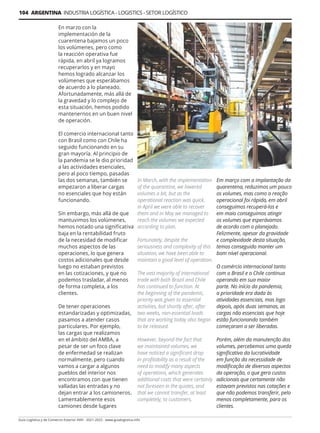 104 ARGENTINA INDUSTRIA LOGÍSTICA - LOGISTICS - SETOR LOGÍSTICO
Guía Logística y de Comercio Exterior XVIII - 2021-2022 - www.guialogistica.info
En marzo con la
implementación de la
cuarentena bajamos un poco
los volúmenes, pero como
la reacción operativa fue
rápida, en abril ya logramos
recuperarlos y en mayo
hemos logrado alcanzar los
volúmenes que esperábamos
de acuerdo a lo planeado.
Afortunadamente, más allá de
la gravedad y lo complejo de
esta situación, hemos podido
mantenernos en un buen nivel
de operación.
El comercio internacional tanto
con Brasil como con Chile ha
seguido funcionando en su
gran mayoría. Al principio de
la pandemia se le dio prioridad
a las actividades esenciales,
pero al poco tiempo, pasadas
las dos semanas, también se
empezaron a liberar cargas
no esenciales que hoy están
funcionando.
Sin embargo, más allá de que
mantuvimos los volúmenes,
hemos notado una significativa
baja en la rentabilidad fruto
de la necesidad de modificar
muchos aspectos de las
operaciones, lo que genera
costos adicionales que desde
luego no estaban previstos
en las cotizaciones, y que no
podemos trasladar, al menos
de forma completa, a los
clientes.
De tener operaciones
estandarizadas y optimizadas,
pasamos a atender casos
particulares. Por ejemplo,
las cargas que realizamos
en el ámbito del AMBA, a
pesar de ser un foco clave
de enfermedad se realizan
normalmente, pero cuando
vamos a cargar a algunos
pueblos del interior nos
encontramos con que tienen
valladas las entradas y no
dejan entrar a los camioneros.
Lamentablemente esos
camiones desde lugares
Em março com a implantação da
quarentena, reduzimos um pouco
os volumes, mas como a reação
operacional foi rápida, em abril
conseguimos recuperá-los e
em maio conseguimos atingir
os volumes que esperávamos
de acordo com o planejado.
Felizmente, apesar da gravidade
e complexidade desta situação,
temos conseguido manter um
bom nível operacional.
O comércio internacional tanto
com o Brasil e o Chile continua
operando em sua maior
parte. No início da pandemia,
a prioridade era dada às
atividades essenciais, mas logo
depois, após duas semanas, as
cargas não essenciais que hoje
estão funcionando também
começaram a ser liberadas.
Porém, além da manutenção dos
volumes, percebemos uma queda
significativa da lucratividade
em função da necessidade de
modificação de diversos aspectos
da operação, o que gera custos
adicionais que certamente não
estavam previstos nas cotações e
que não podemos transferir, pelo
menos completamente, para os
clientes.
In March, with the implementation
of the quarantine, we lowered
volumes a bit, but as the
operational reaction was quick,
in April we were able to recover
them and in May we managed to
reach the volumes we expected
according to plan.
Fortunately, despite the
seriousness and complexity of this
situation, we have been able to
maintain a good level of operation.
The vast majority of international
trade with both Brazil and Chile
has continued to function. At
the beginning of the pandemic,
priority was given to essential
activities, but shortly after, after
two weeks, non-essential loads
that are working today also began
to be released.
However, beyond the fact that
we maintained volumes, we
have noticed a significant drop
in profitability as a result of the
need to modify many aspects
of operations, which generates
additional costs that were certainly
not foreseen in the quotes, and
that we cannot transfer, at least
completely, to customers.
 