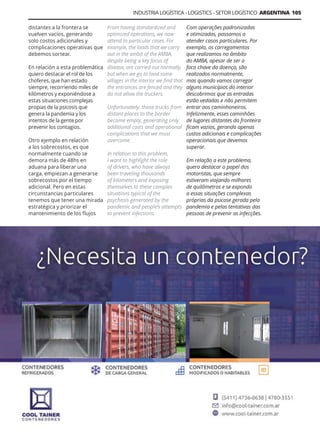 INDUSTRIA LOGÍSTICA - LOGISTICS - SETOR LOGÍSTICO ARGENTINA 105
Guía Logística y de Comercio Exterior XVIII - 2021 - 2022 - www.guialogistica.info
distantes a la frontera se
vuelven vacíos, generando
solo costos adicionales y
complicaciones operativas que
debemos sortear.
En relación a esta problemática
quiero destacar el rol de los
choferes, que han estado
siempre, recorriendo miles de
kilómetros y exponiéndose a
estas situaciones complejas
propias de la psicosis que
genera la pandemia y los
intentos de la gente por
prevenir los contagios.
Otro ejemplo en relación
a los sobrecostos, es que
normalmente cuando se
demora más de 48hs en
aduana para liberar una
carga, empiezan a generarse
sobrecostos por el tiempo
adicional. Pero en estas
circunstancias particulares
tenemos que tener una mirada
estratégica y priorizar el
mantenimiento de los flujos
Com operações padronizadas
e otimizadas, passamos a
atender casos particulares. Por
exemplo, os carregamentos
que realizamos no âmbito
do AMBA, apesar de ser o
foco chave da doença, são
realizados normalmente,
mas quando vamos carregar
alguns municípios do interior
descobrimos que as entradas
estão vedadas e não permitem
entrar aos caminhoneiros.
Infelizmente, esses caminhões
de lugares distantes da fronteira
ficam vazios, gerando apenas
custos adicionais e complicações
operacionais que devemos
superar.
Em relação a este problema,
quero destacar o papel dos
motoristas, que sempre
estiveram viajando milhares
de quilômetros e se expondo
a essas situações complexas
próprias da psicose gerada pela
pandemia e pelas tentativas das
pessoas de prevenir as infecções.
From having standardized and
optimized operations, we now
attend to particular cases. For
example, the loads that we carry
out in the ambit of the AMBA,
despite being a key focus of
disease, are carried out normally,
but when we go to load some
villages in the interior we find that
the entrances are fenced and they
do not allow the truckers.
Unfortunately, those trucks from
distant places to the border
become empty, generating only
additional costs and operational
complications that we must
overcome.
In relation to this problem,
I want to highlight the role
of drivers, who have always
been traveling thousands
of kilometers and exposing
themselves to these complex
situations typical of the
psychosis generated by the
pandemic and people’s attempts
to prevent infections.
COOL TAINER
 