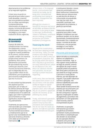 INDUSTRIA LOGÍSTICA - LOGISTICS - SETOR LOGÍSTICO ARGENTINA 107
Guía Logística y de Comercio Exterior XVIII - 2021 - 2022 - www.guialogistica.info
abiertamente en los problemas
se ha mejorado la gestión.
Si bien esta situación es
perjudicial para todos y para
nada deseable, creemos
que esta pandemia también
nos va a dejar aprendizajes,
fundamentalmente
relacionados al trabajo en
equipo, la toma de decisiones
consensuadas, la mirada
estratégica y una mejor
evaluación de las urgencias.
Atravesando
la tormenta
A pesar de todas las
complicaciones nos hemos
ido adaptando y vamos
marchando. Hoy por hoy, si no
surgieran nuevos problemas
en el camino, incluso vamos
a poder cumplir con nuestras
proyecciones previas a la
pandemia. Pero somos
plenamente conscientes
de que todavía hay mucho
camino por recorrer y son
muchos los factores externos,
que no dependen de uno,
y que pueden influir en los
volúmenes y en la operatoria,
pero estamos trabajando para
que eso no ocurra.
En este sentido hay básicamente
dos aspectos que nos
preocupan, por un lado, en
las últimas semanas de mayo
comenzamos a registrar algunas
complicaciones en la cadena de
pagos, que si bien no presentan
por el momento un nivel
significativo, estamos siguiendo
muy atentamente.
Finalmente, las operaciones
internacionales que contemplan
giros de divisas presentan
muchos trámites burocráticos
y complicaciones que no se
ajustan a las necesidades de una
operación dinámica y eficiente
como debe ser el transporte
internacional.
e continuamos fazendo, e nossos
canais de comunicação com o
Brasil melhoraram notavelmente.
Muitas vezes por idiossincrasia
ou pela barreira do idioma, a
comunicação era prejudicada,
mas hoje, por estar mais
conectado e participar mais
abertamente dos problemas, a
gestão foi aprimorada.
Embora esta situação seja
prejudicial para todos e nada
desejável, acreditamos que esta
pandemia também nos vai deixar
aprendizados, fundamentalmente
relacionados com o trabalho em
equipe, a tomada de decisões
consensuais, uma perspectiva
estratégica e uma melhor
avaliação das emergências.
Passando pela tempestade
Apesar de todas as complicações,
estamos nos adaptando e
estamos marchando. Hoje, se
não surgirem novos problemas
ao longo do caminho, seremos
até capazes de cumprir nossas
projeções prévias da pandemia.
Mas temos plena consciência de
que ainda há um longo caminho
a percorrer e muitos fatores
externos, que não dependem de
ninguém, e que podem influenciar
volumes e operações, mas
estamos trabalhando para evitar
que isso não aconteça.
Nesse sentido há basicamente dois
aspectos que nos preocupam, por
um lado, nas últimas semanas
de maio começamos a registrar
algumas complicações na cadeia
de pagamentos, que embora não
apresentem um nível significativo
neste momento, estamos
acompanhando de perto.
Finalmente, as operações
internacionais que incluem
transferências de dinheiro
apresentam muitos procedimentos
burocráticos e complicações que
não atendem às necessidades
de uma operação dinâmica
e eficiente como precisa ser o
transporte internacional.
idiosyncrasies or the language
barrier, communication was
hindered, but today, due to
being more connected and
participating more openly in
problems, management has
been improved.
Although this situation is
harmful for everyone and not at
all desirable, we believe that this
pandemic is also going to leave
us learnings, fundamentally
related to teamwork, consensual
decision-making, a strategic
perspective and a better
evaluation of emergencies.
Traversing the storm
Despite all the complications
we have been adapting and we
are marching. Today, if no new
problems arise along the way,
we will even be able to meet our
pre-pandemic projections. But
we are fully aware that there is
still a long way to go and there
are many external factors, which
do not depend on one, and
which can influence volumes
and operations, but we are
working to prevent that from
happening.
In this sense, there are basically
two aspects that concern us, on
the one hand, in the last weeks
of May we began to register
some complications in the
payment chain, which although
they do not present a significant
level for the moment, we are
following very closely.
Finally, international operations
that include money transfers
present many bureaucratic
procedures and complications
that do not meet the needs of a
dynamic and efficient operation
such as international transport.
 