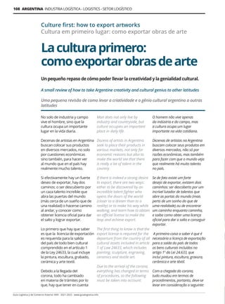 108 ARGENTINA INDUSTRIA LOGÍSTICA - LOGISTICS - SETOR LOGÍSTICO
Guía Logística y de Comercio Exterior XVIII - 2021-2022 - www.guialogistica.info
Laculturaprimero:
comoexportarobrasdearte
Culture first: how to export artworks
Cultura em primeiro lugar: como exportar obras de arte
No solo de industria y campo
vive el hombre, sino que la
cultura ocupa un importante
lugar en la vida diaria.
Decenas de artistas en Argentina
buscan colocar sus productos
en diversos mercados, no solo
por cuestiones económicas
sino también, para hacer ver
al mundo que en el país hay
realmente mucho talento.
Si efectivamente hay un fuerte
deseo de exportar, hay dos
caminos: o ser descubierto por
un caza talento increíble que
abra las puertas del mundo
(más cerca de un sueño que de
una realidad) o hacerse camino
al andar, y conocer como
obtener licencia oficial para dar
el salto y lograr exportar.
Lo primero que hay que saber
es que la licencia de exportación
es requerida para la salida
del país de todo bien cultural
comprendido en el artículo 1
de la Ley 24633, la cual incluye
la pintura, escultura, grabado,
cerámica y arte textil.
Debido a la llegada del
corona, todo ha cambiado
en materia de trámites por lo
que, hay que tener en cuenta
Man does not only live by
industry and countryside, but
culture occupies an important
place in daily life.
Dozens of artists in Argentina
seek to place their products in
various markets, not only for
economic reasons but also to
make the world see that there
is really a lot of talent in the
country.
If there is indeed a strong desire
to export, there are two ways:
either to be discovered by an
incredible talent fighter who
opens the doors of the world
(closer to a dream than to a
reality) or to make his way while
walking, and learn how to obtain
an official license to make the
leap and achieve export.
The first thing to know is that the
export license is required for the
departure from the country of all
cultural assets included in article
1 of Law 24633, which includes
painting, sculpture, engraving,
ceramics and textile art.
Due to the arrival of the corona,
everything has changed in terms
of procedures, so the following
must be taken into account:
O homem não vive apenas
da indústria e do campo, mas
a cultura ocupa um lugar
importante na vida cotidiana.
Dezenas de artistas na Argentina
buscam colocar seus produtos em
diversos mercados, não só por
razões econômicas, mas também
para fazer com que o mundo veja
que realmente há muito talento
no país.
Se de fato existe um forte
desejo de exportar, existem dois
caminhos: ser descoberto por um
incrível lutador de talentos que
abre as portas do mundo (mais
perto de um sonho do que de
uma realidade) ou de encontrar
um caminho enquanto caminha,
e saiba como obter uma licença
oficial para dar o salto e conseguir
exportar.
A primeira coisa a saber é que é
necessária a licença de exportação
para a saída do país de todos
os bens culturais incluídos no
artigo 1º da Lei 24.633, que
inclui pintura, escultura, gravura,
cerâmica e arte têxtil.
Com a chegada do corona,
tudo mudou em termos de
procedimentos, portanto, deve-se
levar em consideração o seguinte:
Un pequeño repaso de cómo poder llevar la creatividad y la genialidad cultural.
A small review of how to take Argentine creativity and cultural genius to other latitudes
Uma pequena revisão de como levar a criatividade e o gênio cultural argentino a outras
latitudes
 