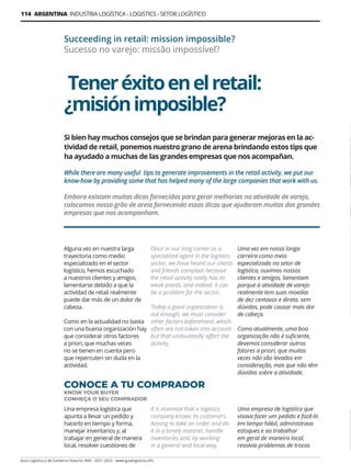 114 ARGENTINA INDUSTRIA LOGÍSTICA - LOGISTICS - SETOR LOGÍSTICO
Guía Logística y de Comercio Exterior XVIII - 2021-2022 - www.guialogistica.info
Teneréxitoenelretail:
¿misiónimposible?
Succeeding in retail: mission impossible?
Sucesso no varejo: missão impossível?
Alguna vez en nuestra larga
trayectoria como medio
especializado en el sector
logístico, hemos escuchado
a nuestros clientes y amigos,
lamentarse debido a que la
actividad de retail realmente
puede dar más de un dolor de
cabeza.
Como en la actualidad no basta
con una buena organización hay
que considerar otros factores
a priori, que muchas veces
no se tienen en cuenta pero
que repercuten sin duda en la
actividad.
Si bien hay muchos consejos que se brindan para generar mejoras en la ac-
tividad de retail, ponemos nuestro grano de arena brindando estos tips que
ha ayudado a muchas de las grandes empresas que nos acompañan.
While there are many useful tips to generate improvements in the retail activity, we put our
know-how by providing some that has helped many of the large companies that work with us.
Embora existam muitas dicas fornecidas para gerar melhorias na atividade de varejo,
colocamos nosso grão de areia fornecendo essas dicas que ajudaram muitas das grandes
empresas que nos acompanham.
CONOCE A TU COMPRADOR
KNOW YOUR BUYER
CONHEÇA O SEU COMPRADOR
Una empresa logística que
apunta a llevar un pedido y
hacerlo en tiempo y forma,
manejar inventarios y, al
trabajar en general de manera
local, resolver cuestiones de
Once in our long career as a
specialized agent in the logistics
sector, we have heard our clients
and friends complain because
the retail activity really has its
weak points, and indeed, it can
be a problem for the sector.
Today a good organization is
not enough, we must consider
other factors beforehand, which
often are not taken into account
but that undoubtedly affect the
activity.
It is essential that a logistics
company knows its customers.
Aiming to take an order and do
it in a timely manner, handle
inventories and, by working
in a general and local way,
Uma vez em nossa longa
carreira como meio
especializado no setor de
logística, ouvimos nossos
clientes e amigos, lamentam
porque à atividade de varejo
realmente tem suas moedas
de dez centavos e direta, sem
dúvidas, pode causar mais dor
de cabeça.
Como atualmente, uma boa
organização não é suficiente,
devemos considerar outros
fatores a priori, que muitas
vezes não são levados em
consideração, mas que não têm
dúvidas sobre a atividade.
Uma empresa de logística que
visava fazer um pedido e fazê-lo
em tempo hábil, administrava
estoques e ao trabalhar
em geral de maneira local,
resolvia problemas de trocas
 