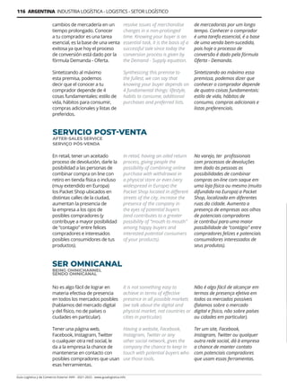 116 ARGENTINA INDUSTRIA LOGÍSTICA - LOGISTICS - SETOR LOGÍSTICO
Guía Logística y de Comercio Exterior XVIII - 2021-2022 - www.guialogistica.info
SERVICIO POST-VENTA
AFTER-SALES SERVICE
SERVIÇO PÓS-VENDA
En retail, tener un aceitado
proceso de devolución, darle la
posibilidad a las personas de
combinar compra on line con
retiro en tienda física o incluso
(muy extendido en Europa)
los Packet Shop ubicados en
distintas calles de la ciudad,
aumentan la presencia de
la empresa a los ojos de
posibles compradores (y
contribuye a mayor posibilidad
de “contagio” entre felices
compradores e interesados
posibles consumidores de tus
productos).
In retail, having an oiled return
process, giving people the
possibility of combining online
purchase with withdrawal in
a physical store or even (very
widespread in Europe) the
Packet Shop located in different
streets of the city, increase the
presence of the company in
the eyes of potential buyers
(and contributes to a greater
possibility of “mouth to mouth”
among happy buyers and
interested potential consumers
of your products).
No varejo, ter profissionais
com processos de devoluções
tem dado às pessoas as
possibilidades de combinar
compras on-line com saque em
uma loja física ou mesmo (muito
difundida na Europa) a Packet
Shop, localizada em diferentes
ruas da cidade. Aumenta a
presença de empresas aos olhos
de potenciais compradores
(e contribui para uma maior
possibilidade de “contágio” entre
compradores felizes e potenciais
consumidores interessados ​​de
seus produtos).
SER OMNICANAL
BEING OMNICHANNEL
SENDO OMNICANAL
No es algo fácil de lograr en
materia efectiva de presencia
en todos los mercados posibles
(hablamos del mercado digital
y del físico, no de países o
ciudades en particular).
Tener una página web,
Facebook, Instagram, Twitter
o cualquier otra red social, le
da a la empresa la chance de
mantenerse en contacto con
posibles compradores que usan
esas herramientas.
It is not something easy to
achieve in terms of effective
presence in all possible markets
(we talk about the digital and
physical market, not countries or
cities in particular).
Having a website, Facebook,
Instagram, Twitter or any
other social network, gives the
company the chance to keep in
touch with potential buyers who
use those tools.
Não é algo fácil de alcançar em
termos de presença efetiva em
todos os mercados possíveis
(falamos sobre o mercado
digital e físico, não sobre países
ou cidades em particular).
Ter um site, Facebook,
Instagram, Twitter ou qualquer
outra rede social, dá à empresa
a chance de manter contato
com potenciais compradores
que usam essas ferramentas.
cambios de mercadería en un
tiempo prolongado. Conocer
a tu comprador es una tarea
esencial, es la base de una venta
exitosa ya que hoy el proceso
de conversión está dado por la
fórmula Demanda - Oferta.
Sintetizando al máximo
esta premisa, podemos
decir que el conocer a tu
comprador depende de 4
cosas fundamentales: estilo de
vida, hábitos para consumir,
compras adicionales y listas de
preferidos.
resolve issues of merchandise
changes in a non-prolonged
time. Knowing your buyer is an
essential task, it is the basis of a
successful sale since today the
conversion process is given by
the Demand - Supply equation.
Synthesizing this premise to
the fullest, we can say that
knowing your buyer depends on
4 fundamental things: lifestyle,
habits to consume, additional
purchases and preferred lists.
de mercadorias por um longo
tempo. Conhecer o comprador
é uma tarefa essencial, é a base
de uma venda bem-sucedida,
pois hoje o processo de
conversão é dado pela fórmula
Oferta - Demanda.
Sintetizando ao máximo essa
premissa, podemos dizer que
conhecer o comprador depende
de quatro coisas fundamentais:
estilo de vida, hábitos de
consumo, compras adicionais e
listas preferenciais.
 
