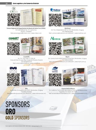 Guía Logística y de Comercio Exterior XVIII - 2021-2022 - www.guialogistica.info
12
Combilift
Dir: P.H. Top Tower, P1 Ofic.5A
Costa del Este C.R. Juan Díaz, Ciudad de Panamà, Panamá
Tel: (507)65027275
Mail: comercial@combilift.es | www.combilift.es
MSL
Dir:Rambla 25 de agosto 426 of.301, Montevideo, Uruguay
Tel:(598) 29166566
Mail:dcenoz@mslcorporate.com.URUGUAY | www.mslcorporate.com
Multimar
Dir: Pza. Independencia 831 of. 707, Montevideo, Uruguay
Tel: (598)29033008
Mail: commercial@multimar.com.URUGUAY | www.multimar.com
Myrin
Dir: Camino Durán 4200 Esquina Coronel Raíz, Montevideo, Uruguay
Tel: (598)23239000
Mail: administracion@myrin.com.URUGUAY | www.myrin.com.uy
Puerto Bahía Blanca
Dir: Guillermo Torres 4200, Bahía Blanca, Provincia de Buenos Aires,
Argentina Tel: (54)291 401-9000
Mail: secretaria@puertobahiablanca.com | www.puertobahiablanca.com
Cámara Regional de Despachantes de Aduana de Santa Cruz (CRDA)
Dir:Calle Ballivián No. 911, Santa Cruz
Tel:(591) 33364830
Mail:camararegional@crdascz.com | www.crdascz.com
Guía Logística y de Comercio Exterior
12
SPONSORS
ORO
GOLD SPONSORS
 
