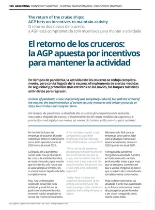 120 ARGENTINA TRANSPORTE MARÍTIMO - SHIPPING TRANSPORTATION - TRANSPORTE MARÍTIMO
Guía Logística y de Comercio Exterior XVIII - 2021-2022 - www.guialogistica.info
Elretornodeloscruceros:
laAGPapuestaporincentivos
paramantenerlaactividad
The return of the cruise ships:
AGP bets on incentives to maintain activity
O retorno dos navios de cruzeiro:
a AGP está comprometida com incentivos para manter a atividade
No ha sido fácil para las
empresas de cruceros el poder
sobrellevar tanto en lo financiero
como en lo operativo, tanto el
2020 como el actual 2021.
La llegada de la pandemia
sumió en la más profunda de
las crisis a la actividad turística
en todo el mundo, y por mucho
que se intentó, solo hasta que
la vacuna llegó al terreno, los
cruceros fueron dejados de lado
completamente.
Hoy, hay un lento pero
sostenido desarrollo de la
actividad y en el futuro, se
podría ver nuevamente a los
enormes navíos de pasajeros
surcar los mares como antaño.
It has not been easy for cruise
companies to cope both
financially and operationally,
both 2020 and the current 2021.
The arrival of the pandemic
plunged tourism activity around
the world into the deepest of
crises, and no matter how hard
it was tried, it was only until the
vaccine reached the ground that
cruise ships were completely
bypassed.
Today, there is a slow but
sustained development of the
activity and in the future, the
huge passenger ships could once
again be seen sailing the seas as
before.
Não tem sido fácil para as
empresas de cruzeiros lidar
com a situação financeira e
operacionalmente, tanto em
2020 quanto no atual 2021.
A chegada da pandemia
mergulhou a atividade turística
em todo o mundo na mais
profunda das crises e, por mais
que se tentasse, somente até
que a vacina chegasse ao solo é
que os navios de cruzeiro foram
completamente contornados.
Hoje, o desenvolvimento da
atividade é lento mas sustentado
e, no futuro, os enormes navios
de passageiros poderão voltar
a ser vistos navegando pelos
mares como antes.
En tiempos de pandemia, la actividad de los cruceros se redujo completa-
mente, pero con la llegada de la vacuna, el implemento de ciertas medidas
de seguridad y protocolos más estrictos en los navíos, los buques turísticos
están listos para regresar.
In times of pandemic, cruise ship activity was completely reduced, but with the arrival of
the vaccine, the implementation of certain security measures and stricter protocols on
ships, tourist ships are ready to return.
Em tempos de pandemia, a atividade dos cruzeiros foi completamente reduzida,
mas com a chegada da vacina, a implementação de certas medidas de segurança e
protocolos mais rígidos nos navios, os navios de turismo estão prontos para retornar.
 