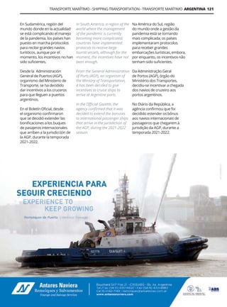 Guía Logística y de Comercio Exterior XVIII - 2021 - 2022 - www.guialogistica.info
TRANSPORTE MARÍTIMO - SHIPPING TRANSPORTATION - TRANSPORTE MARÍTIMO ARGENTINA 121
En Sudamérica, región del
mundo donde en la actualidad
se está complicando el manejo
de la pandemia, los países han
puesto en marcha protocolos
para recibir grandes navíos
turísticos, aunque por el
momento, los incentivos no han
sido suficientes.
Desde la Administración
General de Puertos (AGP),
organismo del Ministerio de
Transporte, se ha decidido
dar incentivos a los cruceros
para que lleguen a puertos
argentinos.
En el Boletín Oficial, desde
el organismo confirmaron
que se decidió extender las
bonificaciones a los buques
de pasajeros internacionales
que arriben a la jurisdicción de
la AGP, durante la temporada
2021-2022.
Na América do Sul, região
do mundo onde a gestão da
pandemia está se tornando
mais complicada, os países
implementaram protocolos
para receber grandes
embarcações turísticas, embora,
por enquanto, os incentivos não
tenham sido suficientes.
Da Administração Geral
de Portos (AGP), órgão do
Ministério dos Transportes,
decidiu-se incentivar a chegada
dos navios de cruzeiro aos
portos argentinos.
No Diário da República, a
agência confirmou que foi
decidido estender os bônus
aos navios internacionais de
passageiros que chegarem à
jurisdição da AGP, durante a
temporada 2021-2022.
In South America, a region of the
world where the management
of the pandemic is currently
becoming more complicated,
countries have implemented
protocols to receive large
tourist vessels, although for the
moment, the incentives have not
been enough.
From the General Administration
of Ports (AGP), an organism of
the Ministry of Transportation,
it has been decided to give
incentives to cruise ships to
arrive at Argentine ports.
In the Official Gazette, the
agency confirmed that it was
decided to extend the bonuses
to international passenger ships
that arrive in the jurisdiction of
the AGP, during the 2021-2022
season.
ANTARES NAVIERA
 