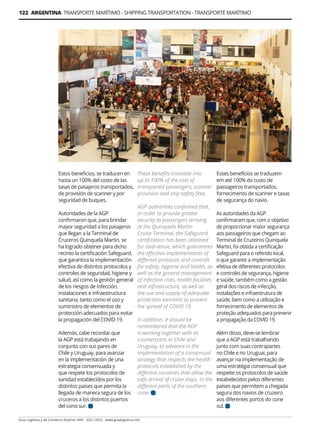 122 ARGENTINA TRANSPORTE MARÍTIMO - SHIPPING TRANSPORTATION - TRANSPORTE MARÍTIMO
Guía Logística y de Comercio Exterior XVIII - 2021-2022 - www.guialogistica.info
Estos beneficios, se traducen en
hasta un 100% del costo de las
tasas de pasajeros transportados,
de provisión de scanner y por
seguridad de buques.
Autoridades de la AGP
confirmaron que, para brindar
mayor seguridad a los pasajeros
que llegan a la Terminal de
Cruceros Quinquela Martin, se
ha logrado obtener para dicho
recinto la certificaciòn Safeguard,
que garantiza la implementaciòn
efectiva de distintos protocolos y
controles de seguridad, higiene y
salud, así­como la gestión general
de los riesgos de infección,
instalaciones e infraestructura
sanitaria, tanto como el uso y
suministro de elementos de
protección adecuados para evitar
la propagación del COVID 19.
Además, cabe recordar que
la AGP está trabajando en
conjunto con sus pares de
Chile y Uruguay, para avanzar
en la implementación de una
estrategia consensuada y
que respete los protocolos de
sanidad establecidos por los
distintos países que permita la
llegada de manera segura de los
cruceros a los distintos puertos
del cono sur.
Esses benefícios se traduzem
em até 100% do custo de
passageiros transportados,
fornecimento de scanner e taxas
de segurança do navio.
As autoridades da AGP
confirmaram que, com o objetivo
de proporcionar maior segurança
aos passageiros que chegam ao
Terminal de Cruzeiros Quinquela
Martin, foi obtida a certificação
Safeguard para o referido local,
o que garante a implementação
efetiva de diferentes protocolos
e controles de segurança, higiene
e saúde, também como a gestão
geral dos riscos de infecção,
instalações e infraestrutura de
saúde, bem como a utilização e
fornecimento de elementos de
proteção adequados para prevenir
a propagação da COVID 19.
Além disso, deve-se lembrar
que a AGP está trabalhando
junto com suas contrapartes
no Chile e no Uruguai, para
avançar na implementação de
uma estratégia consensual que
respeite os protocolos de saúde
estabelecidos pelos diferentes
países que permitem a chegada
segura dos navios de cruzeiro
aos diferentes portos do cone
sul.
These benefits translate into
up to 100% of the cost of
transported passengers, scanner
provision and ship safety fees.
AGP authorities confirmed that,
in order to provide greater
security to passengers arriving
at the Quinquela Martin
Cruise Terminal, the Safeguard
certification has been obtained
for said venue, which guarantees
the effective implementation of
different protocols and controls
for safety, hygiene and health, as
well as the general management
of infection risks, health facilities
and infrastructure, as well as
the use and supply of adequate
protection elements to prevent
the spread of COVID 19.
In addition, it should be
remembered that the AGP
is working together with its
counterparts in Chile and
Uruguay, to advance in the
implementation of a consensual
strategy that respects the health
protocols established by the
different countries that allow the
safe arrival of cruise ships. to the
different ports of the southern
cone.
 